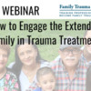 WEBINAR: How to Engage the Extended Family in Trauma Treatment