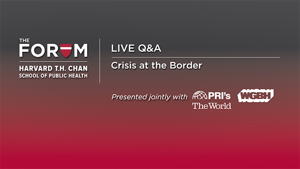 Live Q&amp;A: Crisis at the Border. Hosted by The Forum at Harvard T.H. Chan School of Public Health